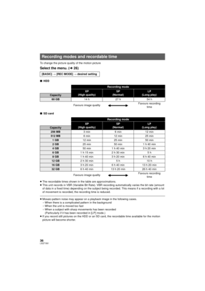 Page 3636LSQT1561
To change the picture quality of the motion picture
Select the menu. (l26)
∫ HDD
∫ SD card
≥ The recordable times shown in the table are approximations.
≥ This unit records in VBR (Variable Bit Rate). VBR recording automatically varies the bit rate (amount 
of data in a fixed time) depending on the subject being recorded. This means if a recording with a lot 
of movement is recorded, the recording time is reduced.
≥Mosaic-pattern noise may appear on a playback image in the following cases....