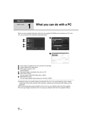 Page 8484LSQT1449
With a PC
Before using
1
What you can do with a PC
When you have installed VideoCam Suite from the supplied CD-ROM and connected your PC to the 
unit, you can perform the operations described below.
A Copy images recorded by this unit onto the PC hard disk.
B Create original DVD-Video discs.
C Edit images copied to a PC.
Create playlists.
D Play back images recorded by this unit on a PC.
E DVD COPY function
You can easily create DVD-Video discs. (l 92)
F WEB MODE function
You can easily upload...