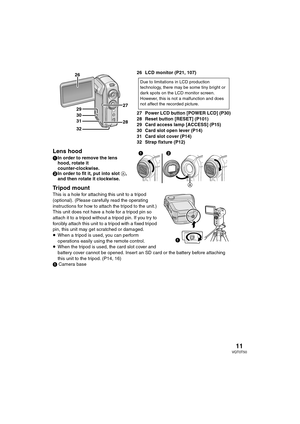 Page 1111VQT0T50
26 LCD monitor (P21, 107) 
27 Power LCD button [POWER LCD] (P30)
28 Reset button [RESET] (P101)
29 Card access lamp [ACCESS] (P15)
30 Card slot open lever (P14)
31 Card slot cover (P14)
32 Strap fixture (P12)
Lens hood
1In order to remove the lens 
hood, rotate it 
counter-clockwise. 
2In order to fit it, put into slot A, 
and then rotate it clockwise.
Tripod mount
This is a hole for attaching this unit to a tripod 
(optional). (Please carefully read the operating 
instructions for how to...