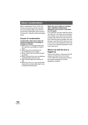 Page 102102VQT0T50
Others
When condensation forms on the unit, 
the lens will cloud up and the unit may 
not work properly. Make every effort to 
ensure that condensation does not form. 
If it does form, take the actions described 
below. 
Causes of condensation
Condensation takes place when the 
ambient temperature or humidity is 
changed as follows.
≥When this unit is brought inside from 
the cold (e.g. a ski slope) to a warm 
room.
≥When this unit is moved from an 
air-conditioned car to outside.
≥When a cold...