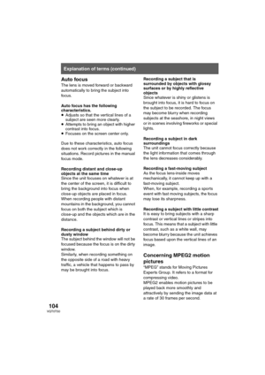 Page 104104VQT0T50
Auto focus
The lens is moved forward or backward 
automatically to bring the subject into 
focus.
Auto focus has the following 
characteristics.
≥Adjusts so that the vertical lines of a 
subject are seen more clearly.
≥Attempts to bring an object with higher 
contrast into focus.
≥Focuses on the screen center only.
Due to these characteristics, auto focus 
does not work correctly in the following 
situations. Record pictures in the manual 
focus mode.
Recording distant and close-up 
objects at...