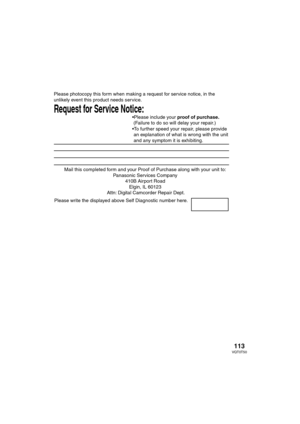 Page 113113VQT0T50
Mail this completed form and your Proof of Purchase along with your unit to:  
Panasonic Services Company  
410B Airport Road  
Elgin, IL 60123  
Attn: Digital Camcorder Repair Dept.
Request for Service Notice:   
Please photocopy this form when making a request for service notice, in the 
unlikely event this product needs service.
Please include your proof of purchase.  
 (Failure to do so will delay your repair.)
To further speed your repair, please provide  
 an explanation of what is...