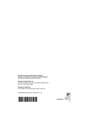 Page 120P
VQT0T50
F0805Mk0 (    500  A )
C 2005 Matsushita Electric Industrial Co., Ltd. Panasonic Consumer Electronics Company,  
Division of Panasonic Corporation of North America
One Panasonic Way, Secaucus, NJ 07094
Panasonic Puerto Rico, Inc.
Ave. 65 de Infantería, Km. 9.5, San Gabriel Industrial Park,   
Carolina, Puerto Rico 00985
Panasonic Canada Inc.
5770 Ambler Drive, Mississauga, Ontario, L4W 2T3
C
VQT0T50_PP_ENG.book  120 ページ  ２００５年８月３１日　水曜日　午後２時２５分 