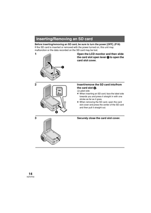 Page 1414VQT0T50
Before inserting/removing an SD card, be sure to turn the power [OFF]. (P18)
If the SD card is inserted or removed with the power turned on, this unit may 
malfunction or the data recorded on the SD card may be lost.
1Open the LCD monitor and then slide 
the card slot open lever 1 to open the 
card slot cover.
2Insert/remove the SD card into/from 
the card slot 2.
ALabel side
≥When inserting an SD card, face the label side 
towards you and press it straight in with one 
stroke as far as it...