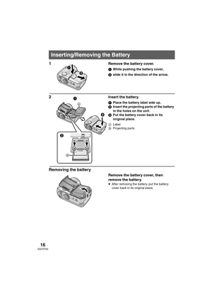 Page 16
16VQT0T50
1Remove the battery cover.
1While pushing the battery cover,
2 slide it in the direction of the arrow.
2Insert the battery.
1Place the battery label side up.
2 Insert the projecting parts of the battery 
in the holes on the unit.
3 Put the battery cover back in its 
original place.
A Label
B Projecting parts
Removing the battery
Remove the battery cover, then 
remove the battery.
≥After removing the battery, put the battery 
cover back in its original place.
Inserting/Removing the Battery
1 1...