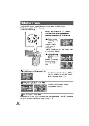 Page 2020VQT0T50
The Mode Dial is used to switch between recording and playback modes.
Rotate the mode dial slowly but surely.
Set the desired mode 1.
Rotate the mode dial, and set the 
desired mode pictograph to the 
position shown in the illustration.
Motion picture 
recording mode 
(P33)
Use this to record 
motion pictures 
(MPEG2).
The unit can be used as a Web camera when 
it is connected to a PC.
Motion picture 
playback mode 
(P57)
Use this to play back 
motion pictures 
recorded with this 
unit.
Still...