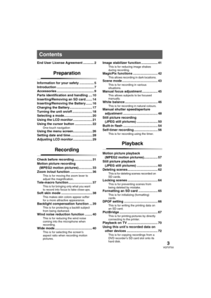 Page 33VQT0T50
End User License Agreement ............ 2
Preparation
Information for your safety ................ 5
Introduction ......................................... 7
Accessories ......................................... 9
Parts identification and handling .... 10
Inserting/Removing an SD card ....... 14
Inserting/Removing the Battery ....... 16
Charging the Battery......................... 17
Turning the unit on/off ...................... 18
Selecting a mode............................... 20
Using the...