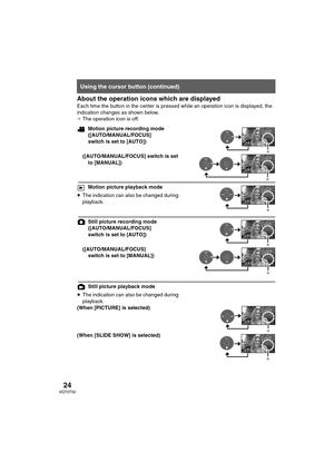 Page 2424VQT0T50
About the operation icons which are displayed
Each time the button in the center is pressed while an operation icon is displayed, the 
indication changes as shown below.
¢The operation icon is off. 
Motion picture recording mode
([AUTO/MANUAL/FOCUS] 
switch is set to [AUTO])
([AUTO/MANUAL/FOCUS] switch is set 
to [MANUAL])
Motion picture playback mode
≥The indication can also be changed during 
playback.
Still picture recording mode 
([AUTO/MANUAL/FOCUS] 
switch is set to [AUTO])...