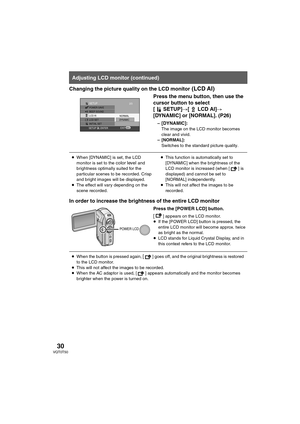 Page 3030VQT0T50
Changing the picture quality on the LCD monitor (LCD AI)
Press the menu button, then use the 
cursor button to select 
[ SETUP]#[ LCD AI]#
[DYNAMIC] or [NORMAL]. (P26)
–[DYNAMIC]:
The image on the LCD monitor becomes 
clear and vivid. 
– [NORMAL]:
Switches to the standard picture quality.
In order to increase the brightness of the entire LCD monitor
Press the [POWER LCD] button.
[] appears on the LCD monitor.
≥If the [POWER LCD] button is pressed, the 
entire LCD monitor will become approx....