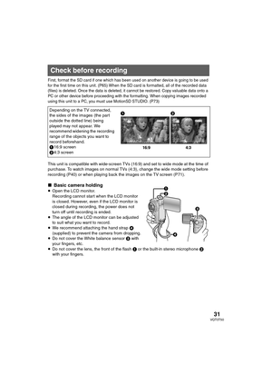 Page 3131VQT0T50
Reco rd in g
First, format the SD card if one which has been used on another device is going to be used 
for the first time on this unit. (P65) When the SD card is formatted, all of the recorded data 
(files) is deleted. Once the data is deleted, it cannot be restored. Copy valuable data onto a 
PC or other device before proceeding with the formatting. When copying images recorded 
using this unit to a PC, you must use MotionSD STUDIO. (P73)
This unit is compatible with wide-screen TVs (16:9)...