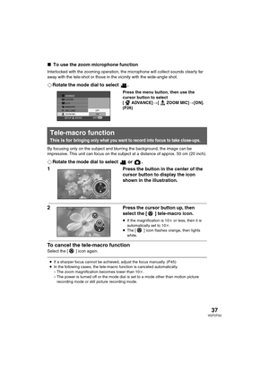 Page 3737VQT0T50
∫To use the zoom microphone function
Interlocked with the zooming operation, the microphone will collect sounds clearly far 
away with the tele-shot or those in the vicinity with the wide-angle shot.
¬Rotate the mode dial to select  .
Press the menu button, then use the 
cursor button to select 
[ ADVANCE]>[ ZOOM MIC]>[ON]. 
(P26)
By focusing only on the subject and blurring the background, the image can be 
impressive. This unit can focus on the subject at a distance of approx. 50 cm (20...