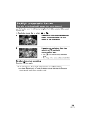 Page 3939VQT0T50
Use this function when the light is emanating from behind the subject and the subject 
appears dark.
¬Rotate the mode dial to select   or  .
1Press the button in the center of the 
cursor button to display the icon 
shown in the illustration.
2Press the cursor button right, then 
select the [
ª] backlight 
compensation icon.
≥The [ª] icon flashes orange, then lights 
white.
≥The image on the screen will become brighter.
To return to normal recording
Select the [ª] icon again.
Backlight...