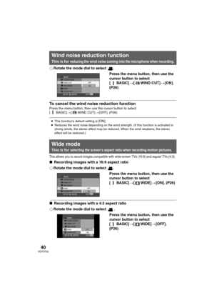 Page 4040VQT0T50
¬Rotate the mode dial to select  .
Press the menu button, then use the 
cursor button to select 
[BASIC]>[ WIND CUT]>[ON]. 
(P26)
To cancel the wind noise reduction function
Press the menu button, then use the cursor button to select 
[ BASIC]>[ WIND CUT]>[OFF]. (P26)
This allows you to record images compatible with wide-screen TVs (16:9) and regular TVs (4:3).
∫Recording images with a 16:9 aspect ratio
¬Rotate the mode dial to select  .
Press the menu button, then use the 
cursor button to...