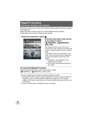 Page 4242VQT0T50
This function allows you to record color subjects in dark locations to stand out against 
the background.
Attach this unit to a tripod, and you can record images free from vibration.
≥Recorded scene is seen as if frames were missed.
¬Rotate the mode dial to select  .
Press the menu button, then use the 
cursor button to select 
[ ADVANCE]>[MAGICPIX]>
[ON]. (P26)
After exiting the menu screen, the unit is in 
manual focus mode. Press the cursor button left 
or right to bring the subject into...