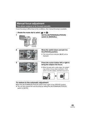 Page 4545VQT0T50
If auto focusing is difficult due to the conditions, then manual focusing is available.
¬Rotate the mode dial to select   or  .
1Set the [AUTO/MANUAL/FOCUS] 
switch to [MANUAL].
2Move the switch down and set it to 
the [FOCUS] position.
≥The manual focus indication [1MF] will be 
displayed.
3Press the cursor button left or right to 
bring the subject into focus.
≥When focused with a wide angle, the subject 
may not be in focus when zoomed in. First, 
zoom in on the subject, and then focus on...