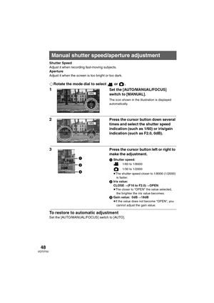 Page 4848VQT0T50
Shutter Speed
Adjust it when recording fast-moving subjects. 
Aperture
Adjust it when the screen is too bright or too dark.
¬Rotate the mode dial to select   or  .
1Set the [AUTO/MANUAL/FOCUS] 
switch to [MANUAL].
The icon shown in the illustration is displayed 
automatically.
2 Press the cursor button down several 
times and select the shutter speed 
indication (such as 1/60) or iris/gain 
indication (such as F2.0, 0dB).
3Press the cursor button left or right to 
make the adjustment.
1Shutter...