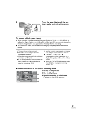 Page 5151VQT0T50
3
 Press the record button all the way 
down (as far as it will go) to record.
To record still pictures clearly
≥When zooming in on the subject with a magnification of 4k to 10k, it is difficult to 
reduce the slight shaking from holding this unit by hand. We recommend decreasing 
the zoom magnification and approaching the subject when recording.
≥You can record stable pictures without shaking by using a tripod and the remote 
control.
∫Screen indications in still picture recording mode
1...