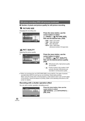 Page 5252VQT0T50
∫Number of pixels and picture quality for still picture recording
PICTURE SIZE
Changing the recording size
1Press the menu button, use the 
cursor button to select 
[BASIC]>[ PICTURE SIZE], 
then set the desired size. (P26)
–2048:2048k1512 pixels
–1280:1280k960 pixels
–640:640k480 pixels
–HDTV:1920k1080 pixels(still pictures recorded at 16:9 aspect ratio)
PICT. QUALITY
Selecting the picture quality
1Press the menu button, use the 
cursor button to select 
[BASIC]>[ PICT. QUALITY], 
then set the...