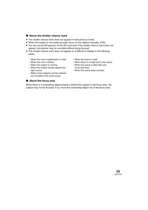 Page 5353VQT0T50
∫About the shutter chance mark
≥The shutter chance mark does not appear in manual focus mode.
≥When the subject is not easily focused, focus on the subject manually. (P45)
≥You can record still pictures on the SD card even if the shutter chance mark does not 
appear, but pictures may be recorded without being focused.
≥The shutter chance mark does not appear or is difficult to display in the following 
cases.
∫About the focus area
When there is a contrasting object ahead or behind the subject...