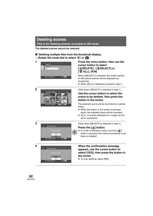 Page 6262VQT0T50
The deleted scenes cannot be restored.
∫Deleting multiple files from the thumbnail display.
¬Rotate the mode dial to select   or  .
1Press the menu button, then use the 
cursor button to select 
[DELETE]#[ SELECT] or 
[ ALL]. (P26)
When [SELECT] is selected, the motion picture 
or still picture scenes will be displayed as 
thumbnails.
≥When [ALL] is selected, proceed to step 4.
2 (Only when [SELECT] is selected in step 1)
Use the cursor button to select the 
scene to be deleted, then press the...