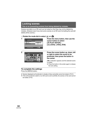 Page 6464VQT0T50
Scenes recorded on an SD card can be locked so that they may not be deleted by 
mistake. (However even if you lock some scenes on an SD card, formatting the card will 
delete all the scenes.) 
¬Rotate the mode dial to select   or  .
1Press the menu button, then use the 
cursor button to select 
[ PLAY SETUP]
# 
[ LOCK]#[YES]. (P26)
2Press the cursor button up, down, left 
or right to select the scene to be 
protected, then press the button in 
the center.
[ ] indication appears and the selected...