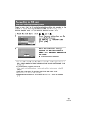 Page 6565VQT0T50
Please be aware that if an SD card is formatted, then all the data recorded on the 
card will be erased. Store important data on a PC, etc. When saving 
scenes 
recorded using this unit to a PC, you must use MotionSD STUDIO. (P73)
¬Rotate the mode dial to select  ,  ,   or  .
1Press the menu button, then use the 
cursor button to select 
[SETUP]
#[ FORMAT CARD]#
[YES]. (P26)
2When the confirmation message 
appears, use the cursor button to 
select [YES], then press the button in 
the center....