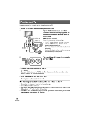 Page 7070VQT0T50
Images recorded by this unit can be played back on a TV.
¬Insert an SD card with recordings into the unit.
1Open the terminal cover and then 
connect the multi cable (supplied)  to 
the multi-connector terminal [MULTI] 
and the TV. 
1Multi cable (supplied)
Insert the plugs as far as they will go.
≥If the TV has an S-Video terminal, then also 
connect an S-Video plug. It allows you to 
enjoy more beautiful images. 
(You must also connect the Video/Audio input 
terminals.)
≥Use the AC adaptor to...