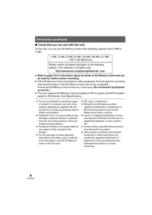 Page 88VQT0T50
∫Cards that you can use with this unit
On this unit, you can use SD Memory Cards of the following capacity (from 8 MB to 
2GB).
≥Refer to page 34 for information about the kinds of SD Memory Cards that can 
be used for motion picture recording.
≥If the SD Memory Card is formatted on other equipment, the time spent for recording 
may become longer or the SD Memory Card may not be recognized.
Format the SD Memory Card on this unit, in this case. (Do not format it by Explorer 
on the PC.)
≥This...