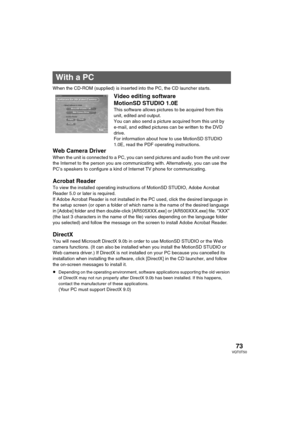 Page 7373VQT0T50
PC
When the CD-ROM (supplied) is inserted into the PC, the CD launcher starts.
Video editing software 
MotionSD STUDIO 1.0E
This software allows pictures to be acquired from this 
unit, edited and output.
You can also send a picture acquired from this unit by 
e-mail, and edited pictures can be written to the DVD 
drive.
For information about how to use MotionSD STUDIO 
1.0E, read the PDF operating instructions.
Web Camera Driver
When the unit is connected to a PC, you can send pictures and...