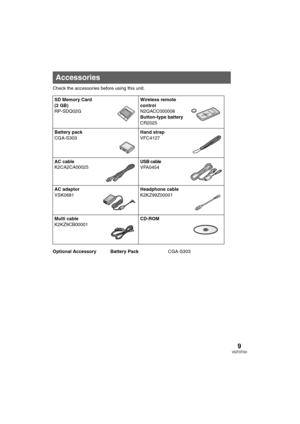 Page 99VQT0T50
Check the accessories before using this unit.
Optional Accessory Battery PackCGA-S303
Accessories
SD Memory Card 
(2 GB)
RP-SDQ02GWireless remote 
control
N2QACC000008
Button-type battery
CR2025
Battery pack
CGA-S303Hand strap
VFC4127
AC cable
K2CA2CA00025USB cable
VFA0454
AC adaptor
VSK0681Headphone cable
K2KZ99Z00001
Multi cable
K2KZ9CB00001CD-ROM
VQT0T50_PP_ENG.book  9 ページ  ２００５年８月３１日　水曜日　午後２時２５分 