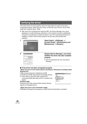 Page 8686VQT0T50
If the driver does not work properly, follow the steps below to verify if it has been 
recognized properly. Select the unit’s mode, connect the unit to the PC via the USB 
cable, then verify the driver. (P80)
≥With some PCs including those made by NEC, the Device Manager may not be 
displayed if a mode that places restrictions on the functions has been established. 
Consult the manufacturer or follow the steps in your PC’s operating instructions to 
establish a mode in which all the functions...