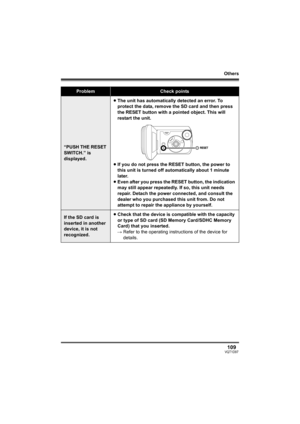 Page 109Others
109VQT1D97
“PUSH THE RESET 
SWITCH.” is 
displayed.≥The unit has automatically detected an error. To 
protect the data, remove the SD card and then press 
the RESET button with a pointed object. This will 
restart the unit.
≥If you do not press the RESET button, the power to 
this unit is turned off automatically about 1 minute 
later.
≥Even after you press the RESET button, the indication 
may still appear repeatedly. If so, this unit needs 
repair. Detach the power connected, and consult the...