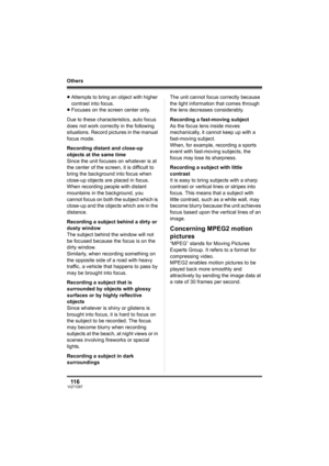 Page 11611 6VQT1D97
Others
≥Attempts to bring an object with higher 
contrast into focus.
≥Focuses on the screen center only.
Due to these characteristics, auto focus 
does not work correctly in the following 
situations. Record pictures in the manual 
focus mode.
Recording distant and close-up 
objects at the same time
Since the unit focuses on whatever is at 
the center of the screen, it is difficult to 
bring the background into focus when 
close-up objects are placed in focus. 
When recording people with...