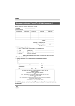 Page 122Others
122VQT1D97
In CANADA, please contact your local Panasonic dealer for more information on 
Accessories.
Accessory Order Form (For USA Customers)
TO OBTAIN ANY OF OUR ACCESSORIES YOU CAN DO ANY OF  
THE FOLLOWING:  
VISIT YOUR LOCAL PANASONIC DEALER  
OR  
CALL PANASONIC’S ACCESSORY ORDER LINE AT 1-800-332-5368  
[6 AM-6 PM M-F, PACIFIC TIME]  
OR 
MAIL THIS ORDER TO: PANASONIC SERVICE AND TECNOLOGY COMPANY 
ACCESSORY ORDER OFFICE  
20421 84th Avenue South Kent, WA. 98032
Ship To: 
Mr.
Mrs.
Ms....