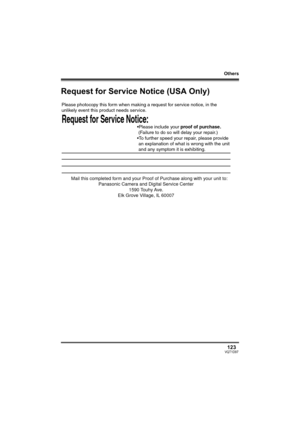 Page 123Others
123VQT1D97
Request for Service Notice (USA Only)
Request for Service Notice:   
Please photocopy this form when making a request for service notice, in the 
unlikely event this product needs service.
Please include your proof of purchase.  
 (Failure to do so will delay your repair.)
To further speed your repair, please provide  
 an explanation of what is wrong with the unit 
 and any symptom it is exhibiting.
Mail this completed form and your Proof of Purchase along with your unit to:  Panasonic...