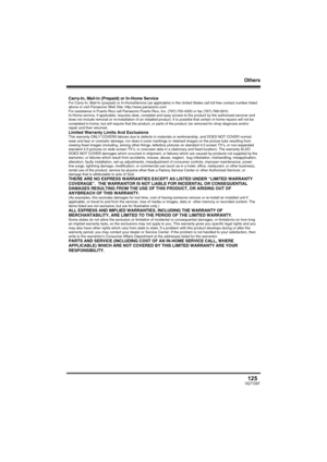 Page 125Others
125VQT1D97
Carry-In, Mail-in (Prepaid) or In-Home ServiceFor Carry-In, Mail-In (prepaid) or In-HomeService (as applicable) in the United States call toll free contact number listed 
above or visit Panasonic Web Site: http://www.panasonic.com
For assistance in Puerto Rico call Panasonic Puerto Rico, Inc. (787)-750-4300 or fax (787)-768-2910.
In-Home service, if applicable, requires clear, complete and easy access to the product by the authorized servicer and 
does not include removal or...