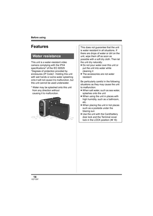 Page 1414VQT1D97
Before using
Features
This unit is a water-resistant video 
camera complying with the IPX4 
specifications* of the IEC 60529 
“Degrees of protection provided by 
enclosures (IP Code)”. Holding this unit 
with wet hands or some water splashing 
onto it will not cause it to malfunction, but 
this unit cannot be used underwater.
* Water may be splashed onto this unit 
from any direction without 
causing it to malfunction.
Water resistance
This does not guarantee that the unit 
is water resistant...