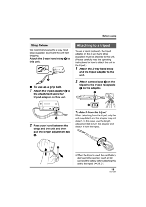 Page 1919VQT1D97
Before using
We recommend using the 2-way hand 
strap (supplied) to prevent the unit from 
dropping.
Attach the 2-way hand strap 1 to 
this unit.
∫To use as a grip belt.
1Attach the tripod adaptor 2 to 
the attachment screw for 
tripod adaptor on this unit.
2Pass your hand between the 
strap and the unit and then 
pull the length adjustment tab 
3.
To use a tripod (optional), the tripod 
adaptor on the 2-way hand strap 
(supplied) must be attached to this unit. 
(Please carefully read the...