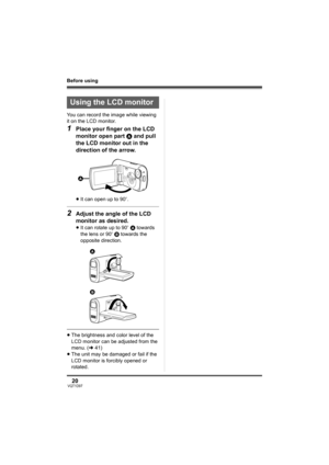 Page 2020VQT1D97
Before using
You can record the image while viewing 
it on the LCD monitor.
1Place your finger on the LCD 
monitor open part A and pull 
the LCD monitor out in the 
direction of the arrow.
≥It can open up to 90o.
2Adjust the angle of the LCD 
monitor as desired.
≥It can rotate up to 90o A towards 
the lens or 90o B towards the 
opposite direction.
≥The brightness and color level of the 
LCD monitor can be adjusted from the 
menu. (l41)
≥The unit may be damaged or fail if the 
LCD monitor is...