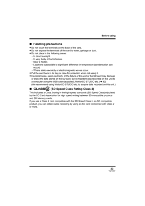 Page 23Before using
23VQT1D97
∫Handling precautions
≥Do not touch the terminals on the back of the card.
≥Do not expose the terminals of the card to water, garbage or dust.
≥Do not place in the following areas:
jIn direct sunlight.
jIn very dusty or humid areas.
jNear a heater.
jLocations susceptible to significant difference in temperature (condensation can 
occur).
jWhere static electricity or electromagnetic waves occur.
≥Put the card back in its bag or case for protection when not using it.
≥Electrical...