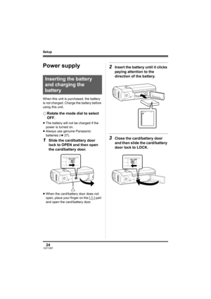 Page 2424VQT1D97
Setup
Setup
Power supply
When this unit is purchased, the battery 
is not charged. Charge the battery before 
using this unit.
¬Rotate the mode dial to select 
OFF.
≥The battery will not be charged if the 
power is turned on.
≥Always use genuine Panasonic 
batteries (l27).
1Slide the card/battery door 
lock to OPEN and then open 
the card/battery door.
≥When the card/battery door does not 
open, place your finger on the [ ] part 
and open the card/battery door.
2Insert the battery until it...