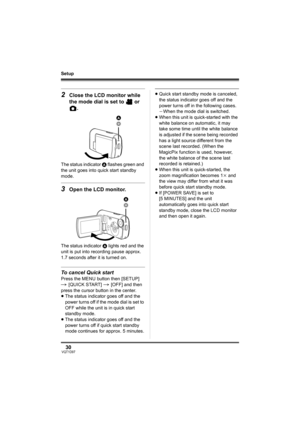 Page 3030VQT1D97
Setup
2Close the LCD monitor while 
the mode dial is set to   or 
.
The status indicator A flashes green and 
the unit goes into quick start standby 
mode.
3Open the LCD monitor.
The status indicator A lights red and the 
unit is put into recording pause approx. 
1.7 seconds after it is turned on.
To cancel Quick start
Press the MENU button then [SETUP] 
# 
[QUICK START] # [OFF] and then 
press the cursor button in the center.
≥The status indicator goes off and the 
power turns off if the mode...