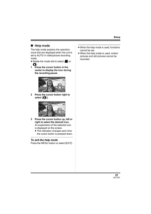 Page 3737VQT1D97
Setup
∫Help mode
The help mode explains the operation 
icons that are displayed when the unit is 
set to AUTO in video/picture recording 
mode.
≥Rotate the mode dial to select   or 
.
1 Press the cursor button in the 
center to display the icon during 
the recording pause.
2 Press the cursor button right to 
select [ ].
3 Press the cursor button up, left or 
right to select the desired icon.
An explanation of the selected icon 
is displayed on the screen.
≥The indication changes each time 
the...