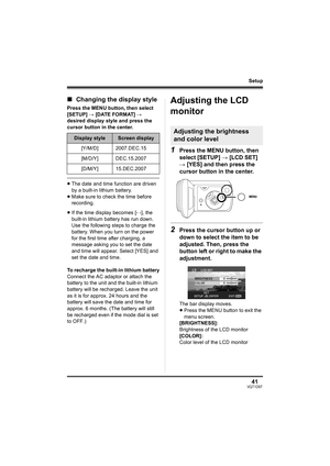 Page 4141VQT1D97
Setup
∫Changing the display style
Press the MENU button, then select 
[SETUP] # [DATE FORMAT] # 
desired display style and press the 
cursor button in the center.
≥The date and time function are driven 
by a built-in lithium battery.
≥Make sure to check the time before 
recording.
≥If the time display becomes [- -], the 
built-in lithium battery has run down. 
Use the following steps to charge the 
battery. When you turn on the power 
for the first time after charging, a 
message asking you to...