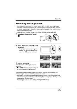 Page 45Recording
45VQT1D97
Recording motion pictures
≥When the unit is purchased, the aspect ratio is set to [16:9] for recording images 
compatible with a wide-screen TV. To watch images on a regular TV (4:3), change 
the aspect ratio setting (l55) before recording the images or when watching them 
on the connected TV (l76).
≥Use an SD card that can be used for motion picture recording. (l22)
1Rotate the mode dial to select 
.
2Press the record button to start 
recording.
≥While motion picture recording is in...