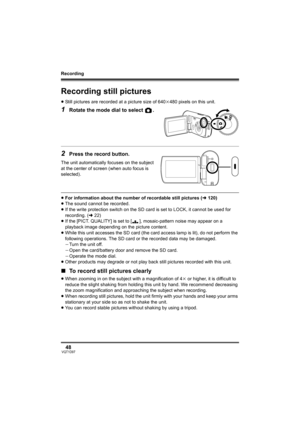 Page 48Recording
48VQT1D97
Recording still pictures
≥Still pictures are recorded at a picture size of 640k480 pixels on this unit.
1Rotate the mode dial to select  .
2Press the record button.
The unit automatically focuses on the subject 
at the center of screen (when auto focus is 
selected).
≥For information about the number of recordable still pictures (l120)
≥The sound cannot be recorded.
≥If the write protection switch on the SD card is set to LOCK, it cannot be used for 
recording. (l22)
≥If the [PICT....