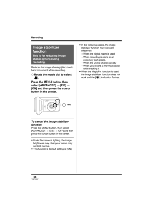 Page 5656VQT1D97
Recording
Reduces the image shaking (jitter) due to 
hand movement when recording.
¬Rotate the mode dial to select 
.
Press the MENU button, then 
select [ADVANCED] # [EIS] # 
[ON] and then press the cursor 
button in the center.
To cancel the image stabilizer 
function
Press the MENU button, then select 
[ADVANCED] # [EIS] # [OFF] and then 
press the cursor button in the center.
≥Under fluorescent lighting, the image 
brightness may change or colors may 
not look normal.
≥This function’s...