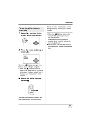 Page 6161VQT1D97
Recording
1Select [ ] and then fill the 
screen with a white subject.
2Press the cursor button up to 
select [ ].
When the [ ] display changes from 
flashing to on, setting is complete.
≥When the [ ] display continues 
flashing, the white balance cannot be 
set because the place is dark, etc. In 
this case, use the automatic white 
balance.
∫About the white balance 
sensor A
The white balance sensor detects the 
type of light source during recording.Do not cover the white balance sensor 
during...