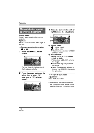 Page 6262VQT1D97
Recording
Shutter Speed:
Adjust it when recording fast-moving 
subjects. 
Aperture:
Adjust it when the screen is too bright or 
too dark.
¬Rotate the mode dial to select 
 or  .
1Press the MANUAL AF/MF 
button.
The icon shown in the illustration is 
displayed automatically.
2Press the cursor button on the 
left or right to select [ ] 
(aperture) or [ ] (shutter 
speed).
3Press the cursor button left or 
right to make the adjustment.
AShutter speed:
1/60 to 1/8000
1/60 to 1/500
≥The shutter...