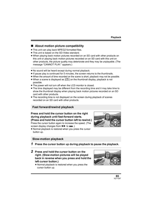 Page 65Playback
65VQT1D97
∫About motion picture compatibility
≥This unit can play back MPEG2 formatted files.
≥This unit is based on the SD-Video standard.
≥When playing back motion pictures recorded on an SD card with other products on 
this unit or playing back motion pictures recorded on an SD card with this unit on 
other products, the picture quality may deteriorate and they may be unplayable. (The 
message “CANNOT PLAY.” appears.)
≥No sound will be heard except during normal playback.
≥If pause play is...